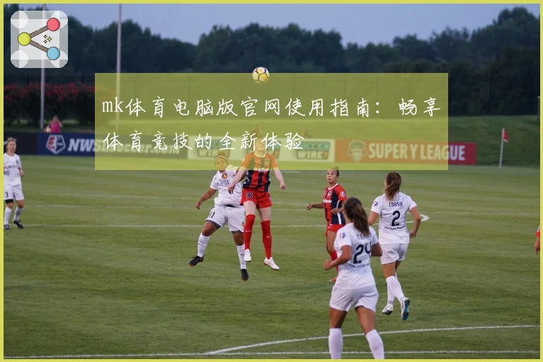 mk体育电脑版官网使用指南：畅享体育竞技的全新体验